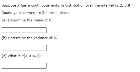 Suppose X has a continuous uniform distribution over the interval [2.2, 5.9].
Round your answers to 3 decimal places.
(a) Determine the mean of X.
(b) Determine the variance of X.
(c) What is P(X < 4.2)?