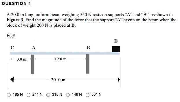 A 20.0 m long uniform beam weighing 550 N rests on supports "A" and "B", as shown in Figure 3. Find the magnitude of the force that the support "A" exerts on the beam when the block of weight 200 N is placed at D.
C A B D
3.0 m 12.0 m
20.0 m
185 N 241 N 315 N 146 N 501 N