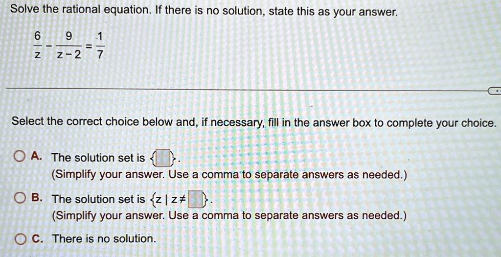 Solve the rational equation. If there is no solution, state this as your answer.

(6)/(z) - (9)/(z-2) = (1)/(7)

Select the correct choice below and, if necessary, fill in the answer box to complete your choice.

A. The solution set is  .

(Simplify your answer. Use a comma to separate answers as needed.)

B. The solution set is {z | z ≠.

(Simplify your answer. Use a comma to separate answers as needed.)

C. There is no solution.