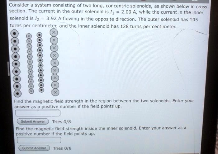 Consider a system consisting of two long, concentric solenoids, as shown below in cross section. The current in the outer solenoid is I1 = 2.00 A, while the current in the inner solenoid is I2 = 3.92 A flowing in the opposite direction. The outer solenoid has 105 turns per centimeter, and the inner solenoid has 128 turns per centimeter.

Find the magnetic field strength in the region between the two solenoids. Enter your answer as a positive number if the field points up.

Find the magnetic field strength inside the inner solenoid. Enter your answer as a positive number if the field points up.