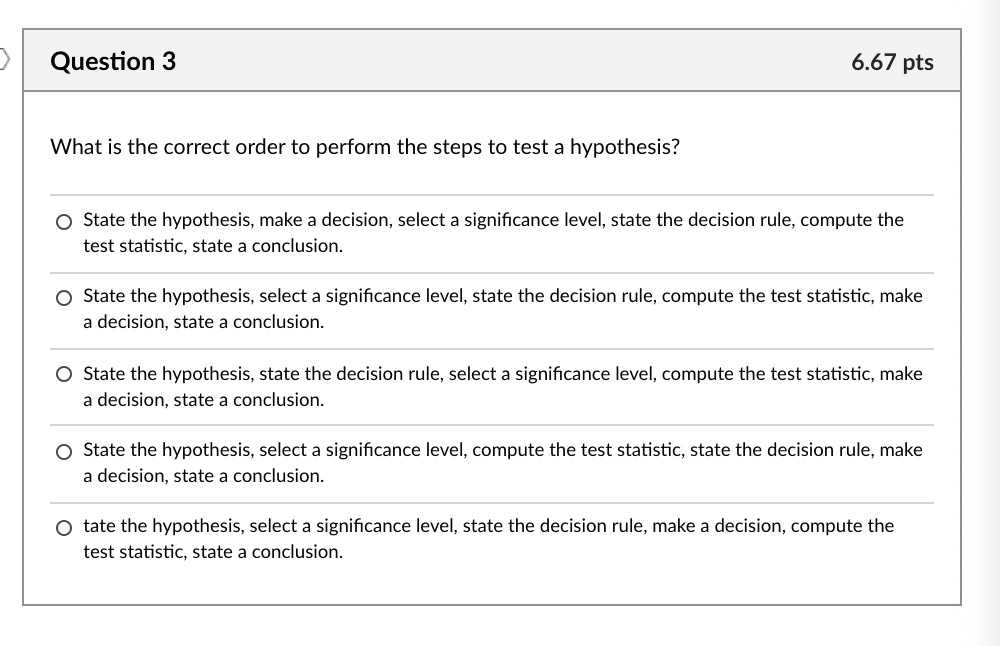 What is the correct order to perform the steps to test a hypothesis?
State the hypothesis, make a decision, select a significance level, state the decision rule, compute the test statistic, state a conclusion.
State the hypothesis, select a significance level, state the decision rule, compute the test statistic, make a decision, state a conclusion.
State the hypothesis, state the decision rule, select a significance level, compute the test statistic, make a decision, state a conclusion.
State the hypothesis, select a significance level, compute the test statistic, state the decision rule, make a decision, state a conclusion.
tate the hypothesis, select a significance level, state the decision rule, make a decision, compute the test statistic, state a conclusion.