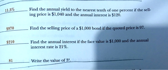 11.5% Find the annual yield to the nearest tenth of one percent if the sell- ing price is $1,040 and the annual interest is $120.
970 Find the selling price of a1,000 bond if the quoted price is 97.
210 Find the annual interest if the face value is1,000 and the annual interest rate is 21%.
81 Write the value of 3^4.