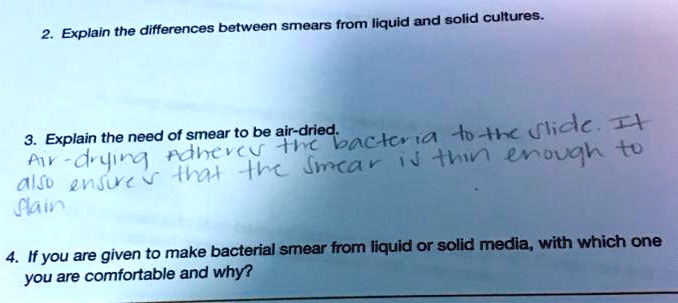 2. Explain the differences between smears from liquid and solid cultures.
3. Explain the need of smear to be air-dried.
Air-drying adheres the bacteria to the slide. It
also ensures that the smear is thin enough to
stain
4. If you are given to make bacterial smear from liquid or solid media, with which one
you are comfortable and why?