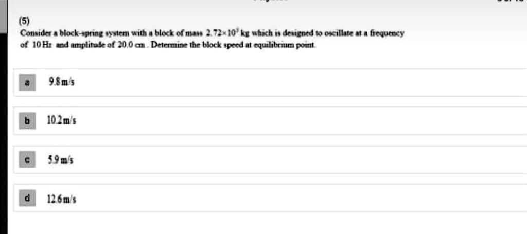 Consider a block-spring system with a block of mass 2.72 × 10^-3 kg which is designed to oscillate at a frequency of 10 Hz and amplitude of 20.0 cm. Determine the block speed at equilibrium point.
a 9.8 m/s
b 10.2 m/s
c 5.9 m/s
d 12.6 m/s