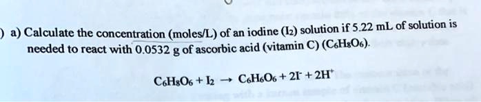 a) Calculate the concentration (moles/L) of an iodine (I2) solution if 5.22 mL of solution is needed to react with 0.0532 g of ascorbic acid (vitamin C) (C6H8O6). C6H8O6 + I2 ? C6H6O6 + 2I- + 2H+