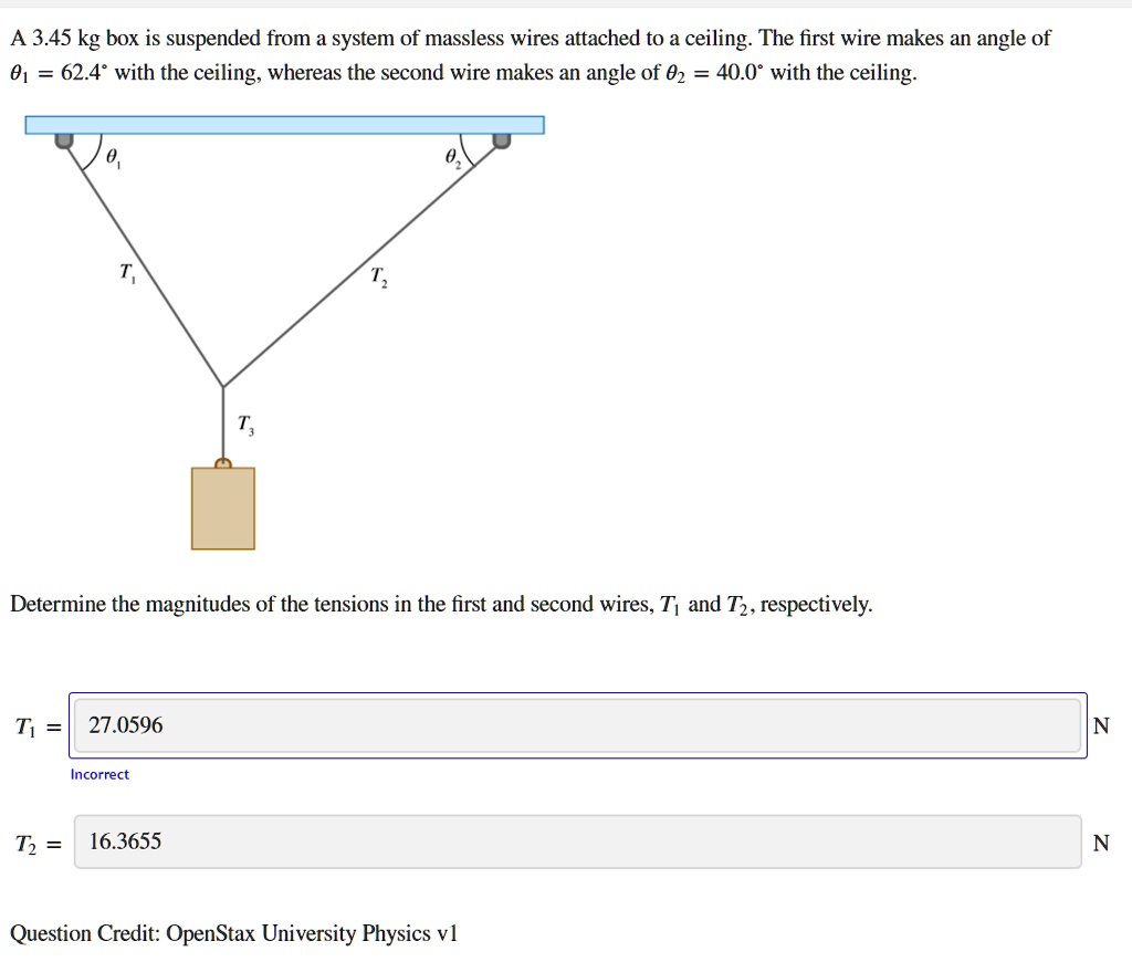 A 3.45 kg box is suspended from a system of massless wires attached to a ceiling. The first wire makes an angle of ?? = 62.4° with the ceiling, whereas the second wire makes an angle of ?? = 40.0° with the ceiling.

Determine the magnitudes of the tensions in the first and second wires, T? and T?, respectively.

T? = 27.0596 N

T? = 16.3655 N

Question Credit: OpenStax University Physics v1