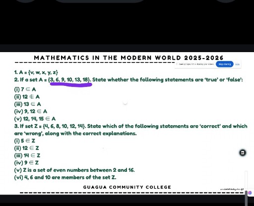 MATHEMATICS IN THE MODERN WORLD 2025-2026
SEPRENGS
1. A={v, w, x, y, z}
2. If a set A={3,6,9,10,13,18}. State whether the following statements are 'true' or 'false':
(i) 7∈ A
(ii) 12 ∉ A
(iii) 13 ∈ A
(iv) 9,12 ∈ A
(v) 12,14,15 ∈ A
3. If set 𝐙={4,6,8,10,12,14}. State which of the following statements are 'correct' and which are 'wrong', along with the correct explanations.
(i) 5∈𝐙
(ii) 12 ∈Z
(iii) 14 ∈𝐙
(iv) 9 ∈ Z
(v) 𝐙 is a set of even numbers between 2 and 16.
(vi) 4,6 and 10 are members of the set 𝐙.

GUAGUA COMMUNITY COLLEGE