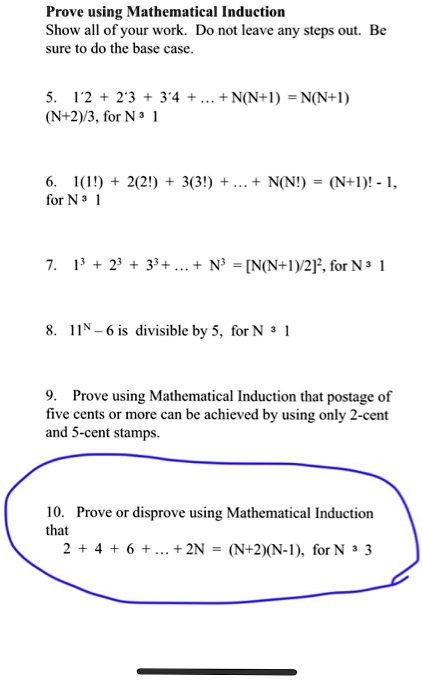 Prove using Mathematical Induction
Show all of your work. Do not leave any steps out. Be sure to do the base case.

5. 1?2 + 2?3 + 3?4 + ... + N(N+1) = N(N+1)(N+2)/3, for N ? 1

6. 1(1!) + 2(2!) + 3(3!) + ... + N(N!) = (N+1)! - 1, for N ? 1

7. 1³ + 2³ + 3³ + ... + N³ = [N(N+1)/2]², for N ? 1

8. 11? – 6 is divisible by 5, for N ? 1

9. Prove using Mathematical Induction that postage of five cents or more can be achieved by using only 2-cent and 5-cent stamps.

10. Prove or disprove using Mathematical Induction that
2 + 4 + 6 + ... + 2N = (N+2)(N-1), for N ? 3