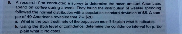 5. A research firm conducted a survey to determine the mean amount Americans spend on coffee during a week. They found the distribution of weekly spending followed the normal distribution with a population standard deviation of 5. A sample of 49 Americans revealed thatarx = 20.
a. What is the point estimate of the population mean? Explain what it indicates.
b. Using the 95% level of confidence, determine the confidence interval for $mu$. Explain what it indicates.