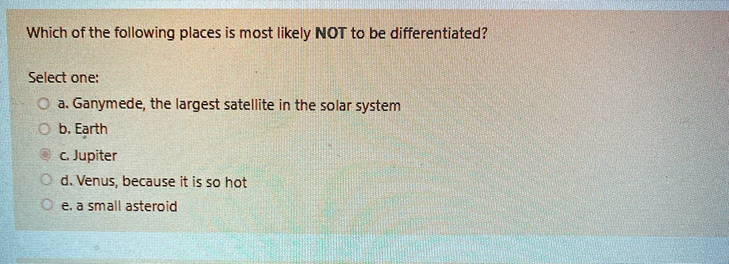 Which of the following places is most likely NOT to be differentiated?
Select one:
a. Ganymede, the largest satellite in the solar system
b. Earth
c. Jupiter
d. Venus, because it is so hot
e. a small asteroid