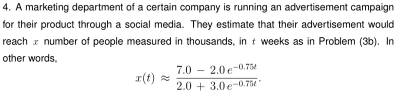 4. A marketing department of a certain company is running an advertisement campaign for their product through a social media. They estimate that their advertisement would reach x number of people measured in thousands, in t weeks as in Problem (3b). In other words,

x(t) ≈(7.0 - 2.0e^-0.75t)/(2.0 + 3.0e^-0.75t)