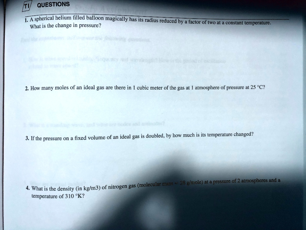 1. A spherical helium filled balloon magically has its radius reduced by a factor of two at a constant temperature. What is the change in pressure?

2. How many moles of an ideal gas are there in 1 cubic meter of the gas at 1 atmosphere of pressure at 25 °C?

3. If the pressure on a fixed volume of an ideal gas is doubled, by how much is its temperature changed?

4. What is the density (in kg/m3) of nitrogen gas (molecular mass = 28 g/mole) at a pressure of 2 atmospheres and a temperature of 310 °K?