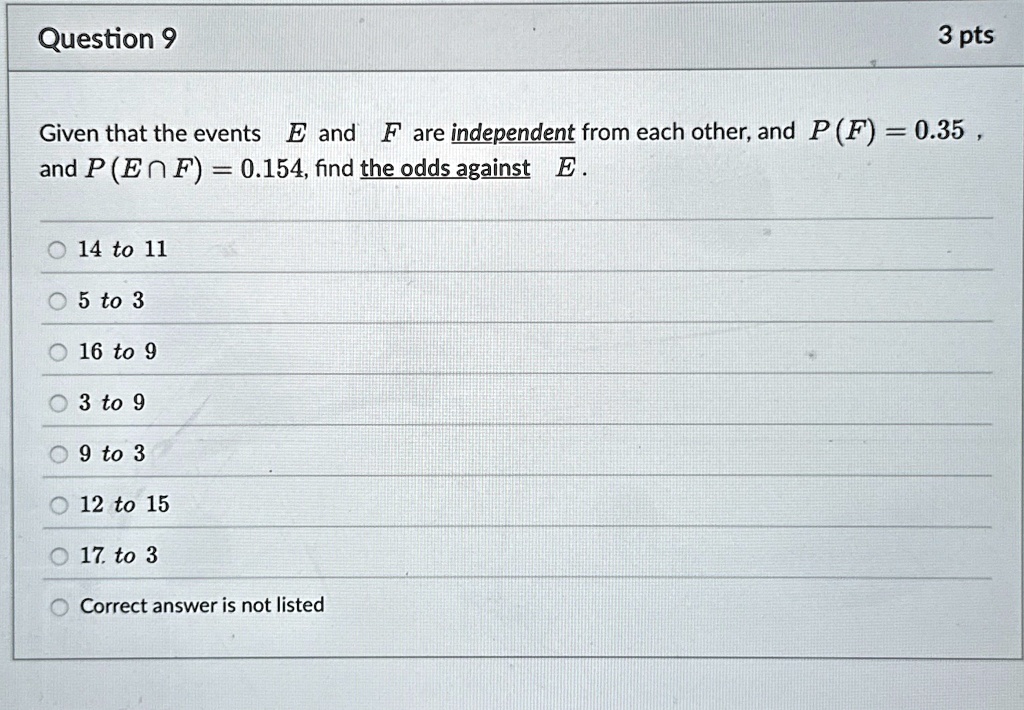 Question 9
3 pts
Given that the events E and F are independent from each other, and P(F) = 0.35 ,
and P(E ? F) = 0.154, find the odds against E .
14 to 11
5 to 3
16 to 9
3 to 9
9 to 3
12 to 15
17. to 3
Correct answer is not listed