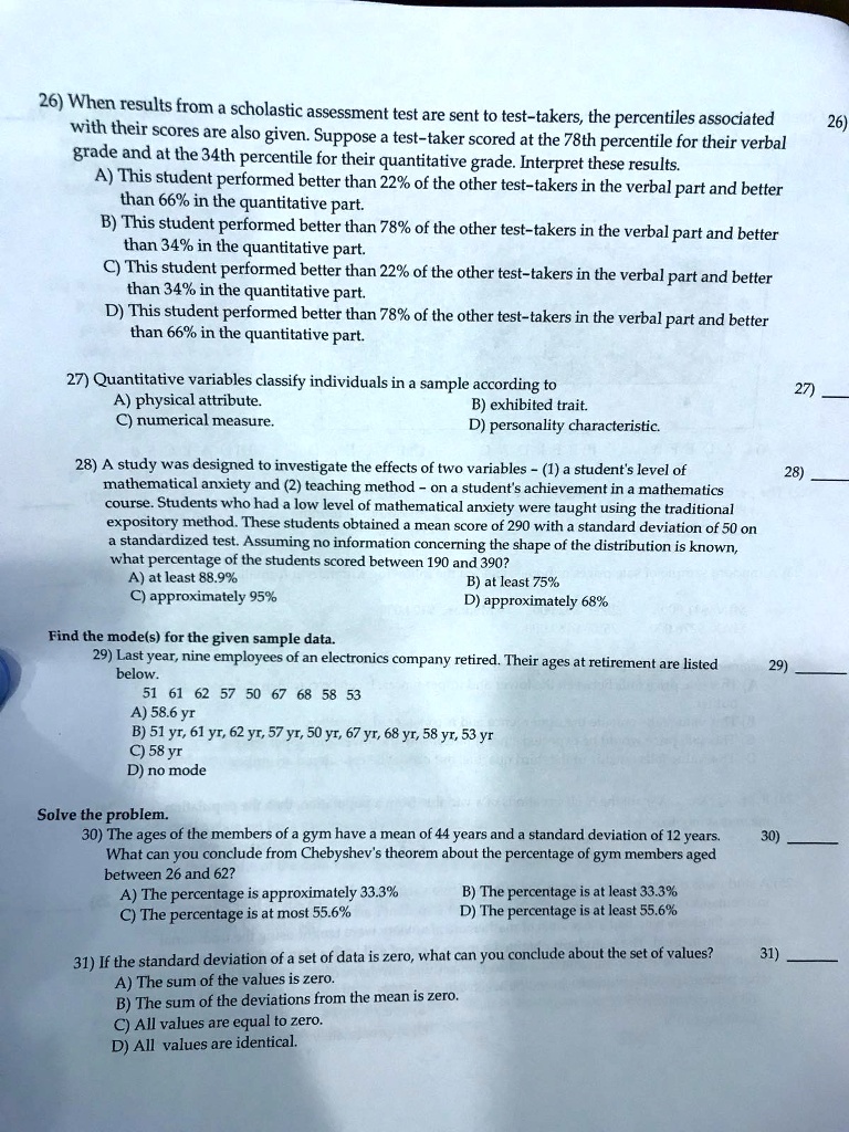 26) When results from a scholastic assessment test are sent to test-takers, the percentiles associated with their scores are also given. Suppose a test-taker scored at the 78th percentile for their verbal grade and at the 34th percentile for their quantitative grade. Interpret these results.
A) This student performed better than 22% of the other test-takers in the verbal part and better than 66% in the quantitative part.
B) This student performed better than 78% of the other test-takers in the verbal part and better than 34% in the quantitative part.
C) This student performed better than 22% of the other test-takers in the verbal part and better than 34% in the quantitative part.
D) This student performed better than 78% of the other test-takers in the verbal part and better than 66% in the quantitative part.

27) Quantitative variables classify individuals in a sample according to
A) physical attribute.
B) exhibited trait.
C) numerical measure.
D) personality characteristic.

28) A study was designed to investigate the effects of two variables - (1) a student's level of mathematical anxiety and (2) teaching method - on a student's achievement in a mathematics course. Students who had a low level of mathematical anxiety were taught using the traditional expository method. These students obtained a mean score of 290 with a standard deviation of 50 on a standardized test. Assuming no information concerning the shape of the distribution is known, what percentage of the students scored between 190 and 390?
A) at least 88.9%
B) at least 75%
C) approximately 95%
D) approximately 68%

Find the mode(s) for the given sample data.
29) Last year, nine employees of an electronics company retired. Their ages at retirement are listed below.
51 61 62 57 50 67 68 58 53
A) 58.6 yr
B) 51 yr, 61 yr, 62 yr, 57 yr, 50 yr, 67 yr, 68 yr, 58 yr, 53 yr
C) 58 yr
D) no mode

Solve the problem.
30) The ages of the members of a gym have a mean of 44 years and a standard deviation of 12 years. What can you conclude from Chebyshev's theorem about the percentage of gym members aged between 26 and 62?
A) The percentage is approximately 33.3%
B) The percentage is at least 33.3%
C) The percentage is at most 55.6%
D) The percentage is at least 55.6%

31) If the standard deviation of a set of data is zero, what can you conclude about the set of values?
A) The sum of the values is zero.
B) The sum of the deviations from the mean is zero.
C) All values are equal to zero.
D) All values are identical.
