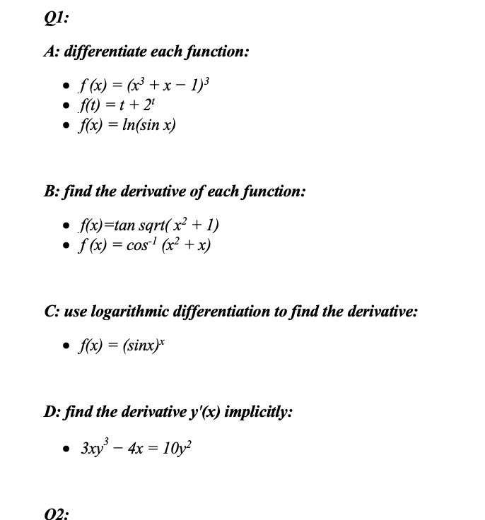 Q1:

A: differentiate each function:

* f (x) = (x^3 + x - 1)^3
* f(t) = t + 2^t
* f(x) = ln(sin x)

B: find the derivative of each function:

* f(x)=tan sqrt( x^2 + 1)
* f (x) = cos^-1 (x^2 + x)

C: use logarithmic differentiation to find the derivative:

* f(x) = (sinx)^x

D: find the derivative y'(x) implicitly:

* 3xy^3 - 4x = 10y^2