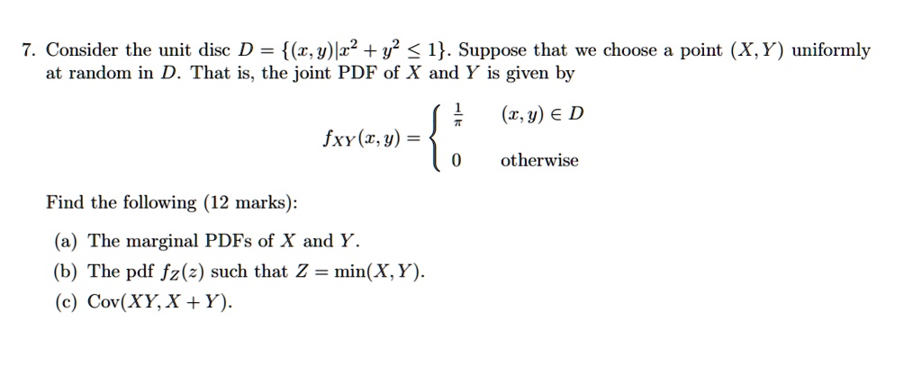 7. Consider the unit disc D = (x, y)|x^2 + y^2 ? 1. Suppose that we choose a point (X, Y) uniformly at random in D. That is, the joint PDF of X and Y is given by fXY(x, y) =  1/?, (x, y) ? D; 0, otherwise. Find the following (12 marks): (a) The marginal PDFs of X and Y. (b) The pdf fZ(z) such that Z = min(X, Y). (c) Cov(XY, X + Y).