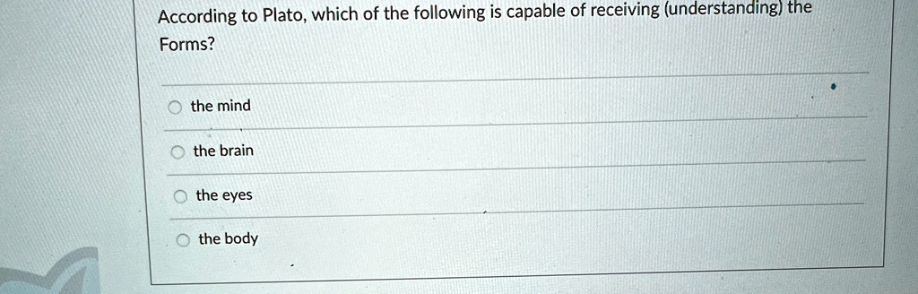 According to Plato, which of the following is capable of receiving (understanding) the
Forms?
O the mind
O the brain
O the eyes
O the body