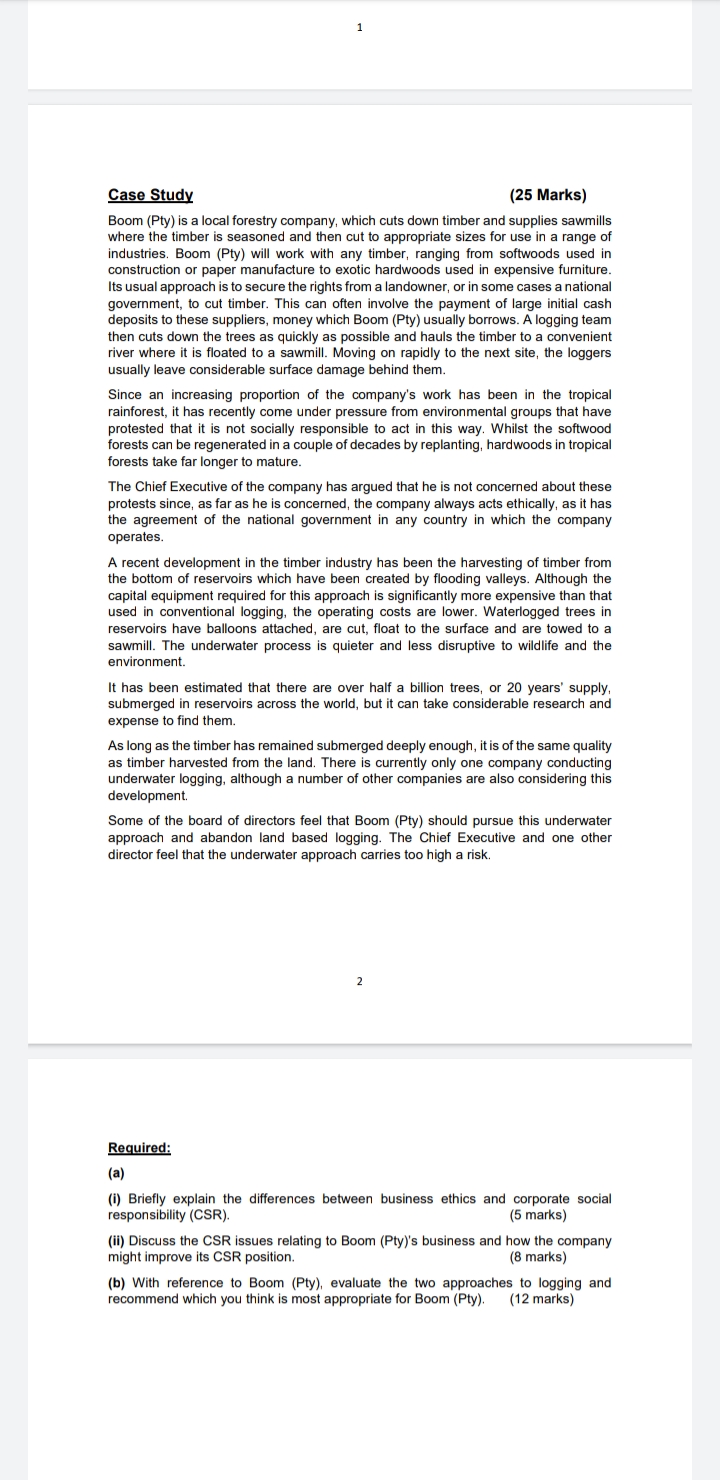 Case Study (25 Marks)
Boom (Pty) is a local forestry company, which cuts down timber and supplies sawmills where the timber is seasoned and then cut to appropriate sizes for use in a range of industries. Boom (Pty) will work with any timber, ranging from softwoods used in construction or paper manufacture to exotic hardwoods used in expensive furniture. Its usual approach is to secure the rights from a landowner, or in some cases a national government, to cut timber. This can often involve the payment of large initial cash deposits to these suppliers, money which Boom (Pty) usually borrows. A logging team then cuts down the trees as quickly as possible and hauls the timber to a convenient river where it is floated to a sawmill. Moving on rapidly to the next site, the loggers usually leave considerable surface damage behind them.
Since an increasing proportion of the company's work has been in the tropical rainforest, it has recently come under pressure from environmental groups that have protested that it is not socially responsible to act in this way. Whilst the softwood forests can be regenerated in a couple of decades by replanting, hardwoods in tropical forests take far longer to mature.
The Chief Executive of the company has argued that he is not concerned about these protests since, as far as he is concerned, the company always acts ethically, as it has the agreement of the national government in any country in which the company operates.
A recent development in the timber industry has been the harvesting of timber from the bottom of reservoirs which have been created by flooding valleys. Although the capital equipment required for this approach is significantly more expensive than that used in conventional logging, the operating costs are lower. Waterlogged trees in reservoirs have balloons attached, are cut, float to the surface and are towed to a sawmill. The underwater process is quieter and less disruptive to wildlife and the environment.
It has been estimated that there are over half a billion trees, or 20 years' supply, submerged in reservoirs across the world, but it can take considerable research and expense to find them.
As long as the timber has remained submerged deeply enough, it is of the same quality as timber harvested from the land. There is currently only one company conducting underwater logging, although a number of other companies are also considering this development.
Some of the board of directors feel that Boom (Pty) should pursue this underwater approach and abandon land based logging. The Chief Executive and one other director feel that the underwater approach carries too high a risk.
Required:
(a)
(i) Briefly explain the differences between business ethics and corporate social responsibility (CSR). (5 marks)
(ii) Discuss the CSR issues relating to Boom (Pty)'s business and how the company might improve its CSR position. (8 marks)
(b) With reference to Boom (Pty), evaluate the two approaches to logging and recommend which you think is most appropriate for Boom (Pty). (12 marks)