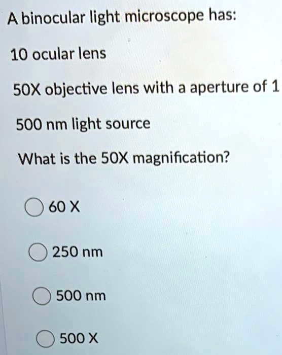 A binocular light microscope has:

10 ocular lens

50X objective lens with a aperture of 1

500 nm light source

What is the 50X magnification?

60 X

250 nm

500 nm

500 X