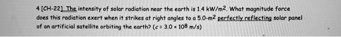 The intensity of solar radiation near the earth is 1.4 kW/m². What magnitude force does this radiation exert when it strikes at right angles to a 5.0-m² perfectly reflecting solar panel of an artificial satellite orbiting the earth? (c = 3.0 × 10? m/s)