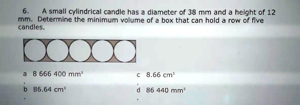 6. A small cylindrical candle has a diameter of 38 mm and a height of 12 mm. Determine the minimum volume of a box that can hold a row of five candles.
a 8 666 400 mm³
c 8.66 cm³
b 86.64 cm³
d 86 440 mm³