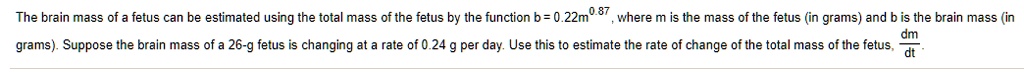 The brain mass of a fetus can be estimated using the total mass of the fetus by the function b = 0.22m^0.87, where m is the mass of the fetus (in grams) and b is the brain mass (in grams). Suppose the brain mass of a 26-g fetus is changing at a rate of 0.24 g per day. Use this to estimate the rate of change of the total mass of the fetus, fracdmdt.