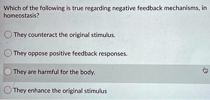 Which of the following is true regarding negative feedback mechanisms, in
homeostasis?
They counteract the original stimulus.
They oppose positive feedback responses.
They are harmful for the body.
They enhance the original stimulus