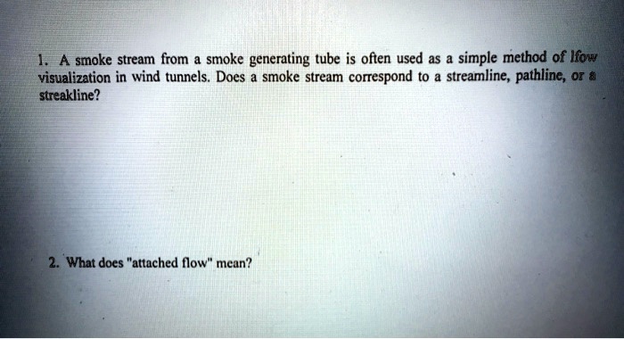 1. A smoke stream from a smoke generating tube is often used as a simple method of flow visualization in wind tunnels. Does a smoke stream correspond to a streamline, pathline, or a streakline?
2. What does "attached flow" mean?