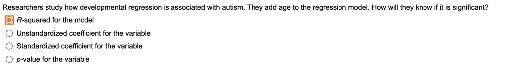Researchers study how developmental regression is associated with autism. They add age to the regression model. How will they know if it is significant?
R-squared for the model
Unstandardized coefficient for the variable
Standardized coefficient for the variable
p-value for the variable