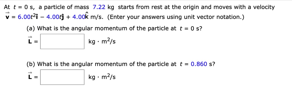 At t = 0 s, a particle of mass 7.22 kg starts from rest at the origin and moves with a velocity v = 6.00t^2i - 4.00tj + 4.00k m/s. (Enter your answers using unit vector notation.)
(a) What is the angular momentum of the particle at t = 0 s?
L = kg * m^2/s
(b) What is the angular momentum of the particle at t = 0.860 s?
L = kg * m^2/s
