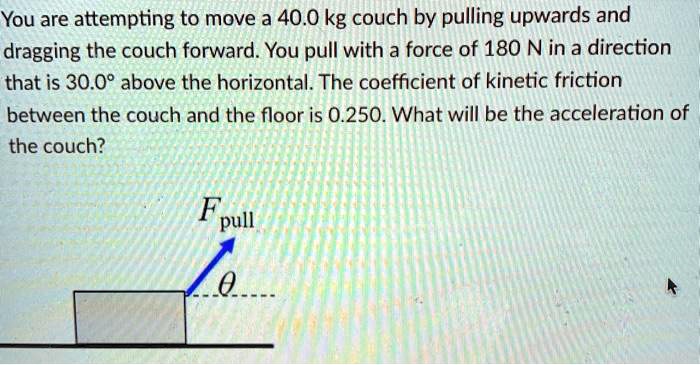 You are attempting to move a 40.0 kg couch by pulling upwards and dragging the couch forward. You pull with a force of 180 N in a direction that is 30.0° above the horizontal. The coefficient of kinetic friction between the couch and the floor is 0.250. What will be the acceleration of the couch?
Fpull
?