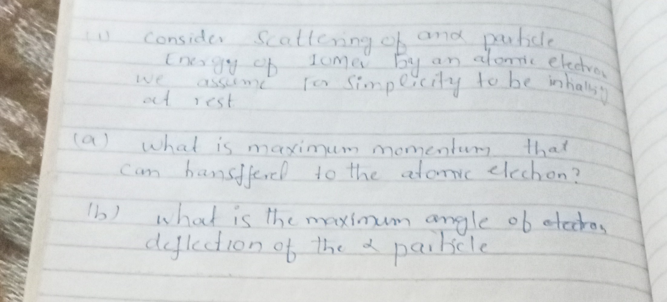 1) Consider scattering of and particle energy of comer by an atomic elect we assome ros simpecity to be inhalisy at rest
(a) What is maximum momentum that can hansfferel to the atanic election?
(b) What is the maximum angle of etatron deflection of the a paiticle