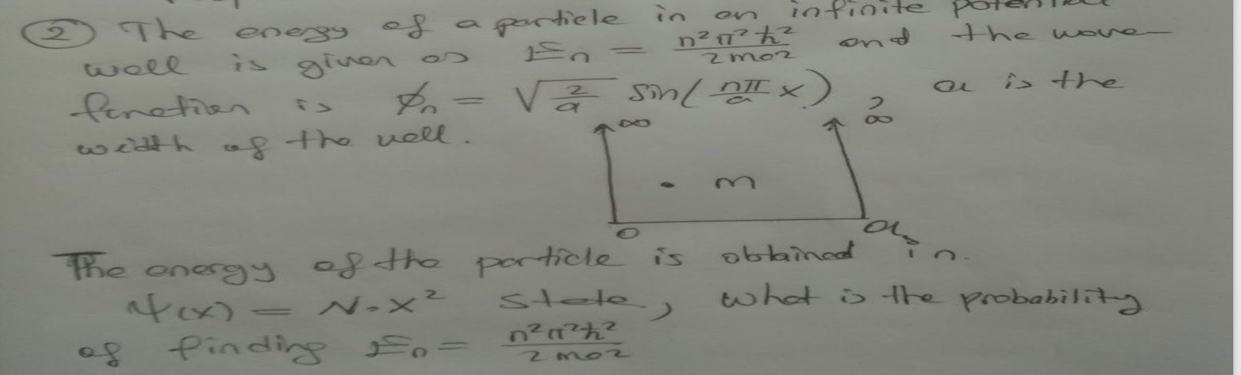 2. The energy of a particle in an infinite potential well is given as En = (n^2*pi^2*hbar^2)/(2ma^2) and the wave-function is phin = sqrt(2/a)sin(n*pi/a * x), a is the width of the well. The energy of the particle is obtained in psi(x) = N * x^2 state, what is the probability of finding En = (n^2*pi^2*hbar^2)/(2ma^2)