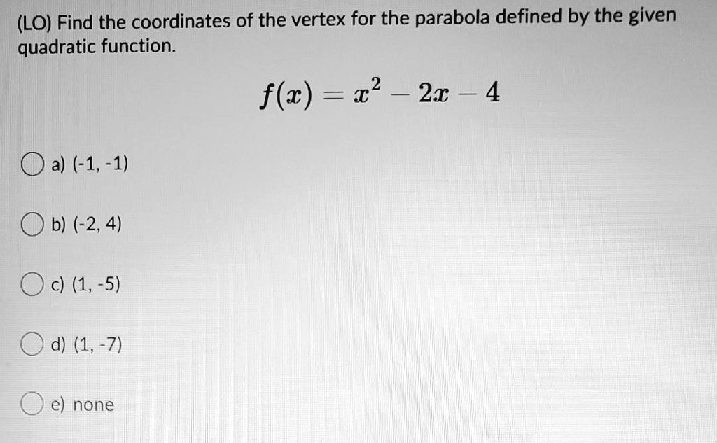 Find the coordinates of the vertex for the parabola defined by the given quadratic function.
f(x) = x^2 - 2x - 4
a) (-1, -1)
b) (-2, 4)
c) (1, -5)
d) (1, -7)
e) none