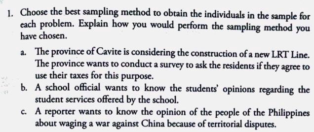 1. Choose the best sampling method to obtain the individuals in the sample for each problem. Explain how you would perform the sampling method you have chosen. a. The province of Cavite is considering the construction of a new LRT Line. The province wants to conduct a survey to ask the residents if they agree to use their taxes for this purpose. b. A school official wants to know the students' opinions regarding the student services offered by the school. c. A reporter wants to know the opinion of the people of the Philippines about waging a war against China because of territorial disputes.