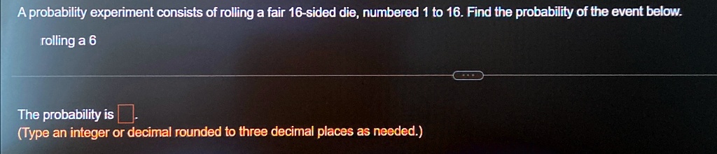 A probability experiment consists of rolling a fair 16-sided die, numbered 1 to 16. Find the probability of the event below.
rolling a 6
The probability is 
(Type an integer or decimal rounded to three decimal places as needed.)