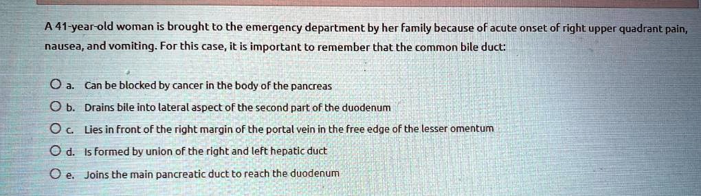 A 41-year-old woman is brought to the emergency department by her family because of acute onset of right upper quadrant pain,
nausea, and vomiting. For this case, it is important to remember that the common bile duct:
a. Can be blocked by cancer in the body of the pancreas
b. Drains bile into lateral aspect of the second part of the duodenum
c. Lies in front of the right margin of the portal vein in the free edge of the lesser omentum
d. Is formed by union of the right and left hepatic duct
e. Joins the main pancreatic duct to reach the duodenum
