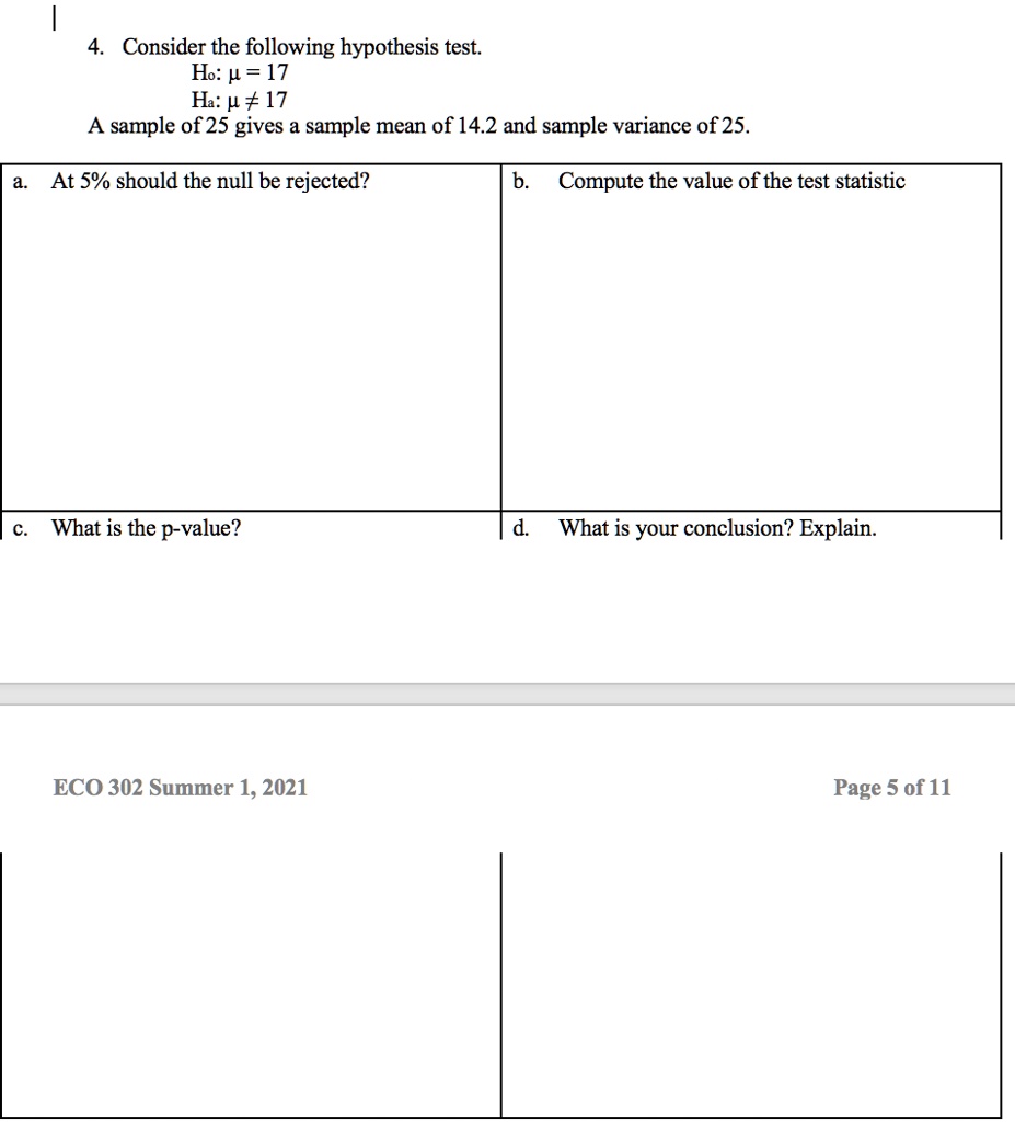 4. Consider the following hypothesis test.
H0: μ = 17
Ha: μ≠ 17
A sample of 25 gives a sample mean of 14.2 and sample variance of 25.
a. At 5% should the null be rejected?
b. Compute the value of the test statistic
c. What is the p-value?
d. What is your conclusion? Explain.
ECO 302 Summer 1, 2021
Page 5 of 11