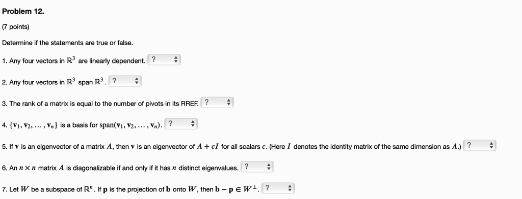 Problem 12.
(7 points)
Determine if the statements are true or false.
1. Any four vectors in mathbbR^3 are linearly dependent. ?
2. Any four vectors in mathbbR^3 span mathbbR^3. ?
3. The rank of a matrix is equal to the number of pivots in its RREF. ?
4. v1, v2, dots, vn is a basis for span(v1, v2, dots, vn). ?
5. If v is an eigenvector of a matrix A, then v is an eigenvector of A + cI for all scalars c. (Here I denotes the identity matrix of the same dimension as A.) ?
6. An n 	imes n matrix A is diagonalizable if and only if it has n distinct eigenvalues. ?
7. Let W be a subspace of mathbbR^n. If p is the projection of b onto W, then b - p in W^perp.?