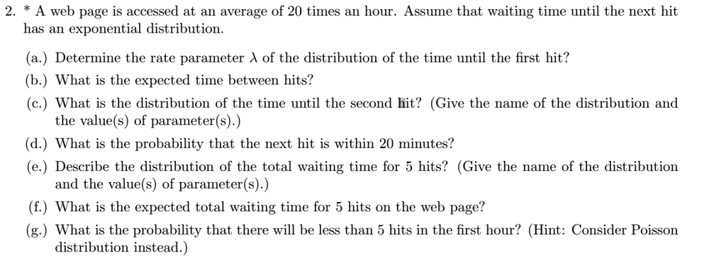2. * A web page is accessed at an average of 20 times an hour. Assume that waiting time until the next hit has an exponential distribution. (a.) Determine the rate parameter ? of the distribution of the time until the first hit? (b.) What is the expected time between hits? (c.) What is the distribution of the time until the second hit? (Give the name of the distribution and the value(s) of parameter(s).) (d.) What is the probability that the next hit is within 20 minutes? (e.) Describe the distribution of the total waiting time for 5 hits? (Give the name of the distribution and the value(s) of parameter(s).) (f.) What is the expected total waiting time for 5 hits on the web page? (g.) What is the probability that there will be less than 5 hits in the first hour? (Hint: Consider Poisson distribution instead.)