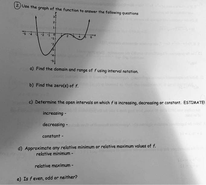 Use the graph of the function to answer the following questions
a) Find the domain and range of f using interval notation.
b) Find the zero(s) of f.
c) Determine the open intervals on which f is increasing, decreasing or constant. ESTIMATE!
increasing -
decreasing -
constant -
d) Approximate any relative minimum or relative maximum values of f.
relative minimum -
relative maximum -
e) Is f even, odd or neither?
