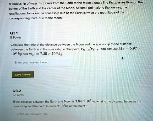 A spaceship of mass m travels from the Earth to the Moon along a line that passes through the center of the Earth and the center of the Moon. At some point along the journey, the gravitational force on the spaceship due to the Earth is twice the magnitude of the corresponding force due to the Moon.

Calculate the ratio of the distance between the Moon and the spaceship to the distance between the Earth and the spaceship at that point, rM-s/rE-s. You can use ME = 5.97 x 10^24 kg and mM = 7.35 x 10^22 kg.

If the distance between the Earth and Moon is 3.84 x 10^8 m, what is the distance between the spaceship and the Earth in units of 10^8 m at that point?