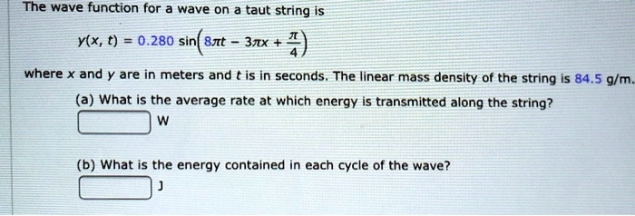 The wave function for a wave on a taut string is
y(x, t) = 0.280 sin(8?t - 3?x + ?/4)
where x and y are in meters and t is in seconds. The linear mass density of the string is 84.5 g/m.
(a) What is the average rate at which energy is transmitted along the string?
W
(b) What is the energy contained in each cycle of the wave?
J
