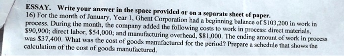 16) For the month of January, Year 1, Ghent Corporation had a beginning balance of 103,200 in work in process. During the month, the company added the following costs to work in process: direct materials,90,900; direct labor, 54,000; and manufacturing overhead,81,000. The ending amount of work in process was 37,400. What was the cost of goods manufactured for the period? Prepare a schedule that shows the calculation of the cost of goods manufactured.