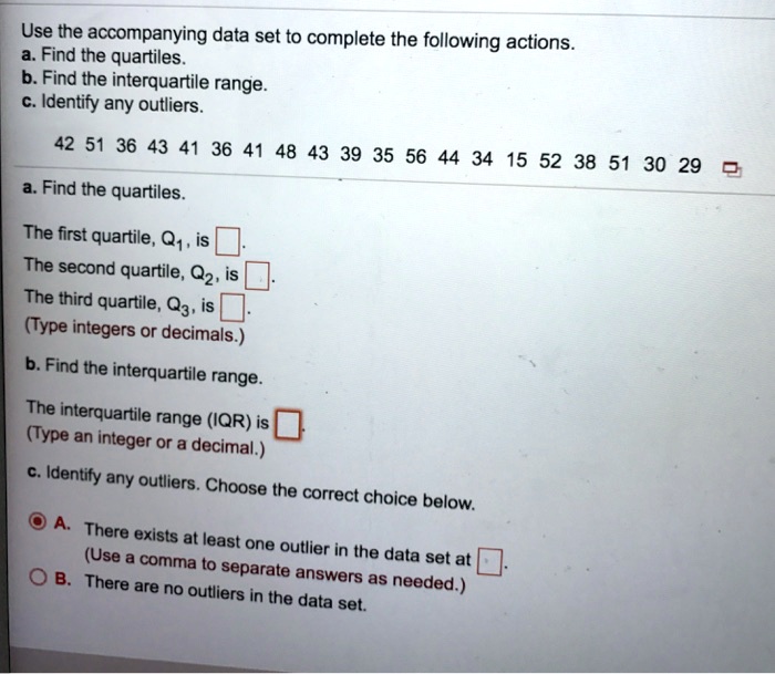 Use the accompanying data set to complete the following actions.
a. Find the quartiles.
b. Find the interquartile range.
c. Identify any outliers.
42 51 36 43 41 36 41 48 43 39 35 56 44 34 15 52 38 51 30 29
a. Find the quartiles.
The first quartile, Q1, is 
The second quartile, Q2, is 
The third quartile, Q3, is 
(Type integers or decimals.)
b. Find the interquartile range.
The interquartile range (IQR) is 
(Type an integer or a decimal.)
c. Identify any outliers. Choose the correct choice below.
A. There exists at least one outlier in the data set at 
(Use a comma to separate answers as needed.)
B. There are no outliers in the data set.