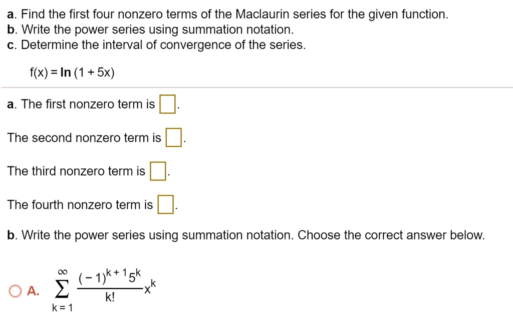 a. Find the first four nonzero terms of the Maclaurin series for the given function.
b. Write the power series using summation notation.
c. Determine the interval of convergence of the series.

f(x) = ln (1 + 5x)

a. The first nonzero term is [].

The second nonzero term is [].

The third nonzero term is [].

The fourth nonzero term is [].

b. Write the power series using summation notation. Choose the correct answer below.

A. sum from k = 1 to infinity of ((-1)^(k+1) * 5^k) / k! * x^k