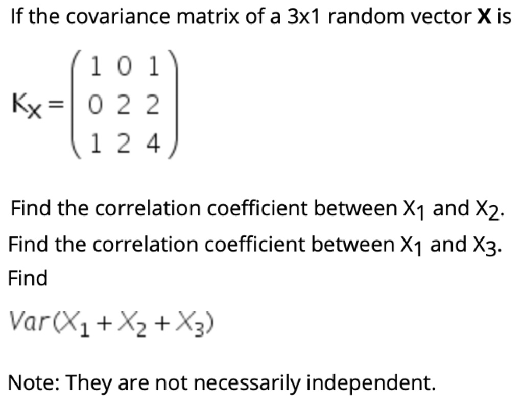 If the covariance matrix of a 3x1 random vector X is

Kx = ? 1 0 1 ?
     ? 0 2 2 ?
     ? 1 2 4 ?

Find the correlation coefficient between X1 and X2.
Find the correlation coefficient between X1 and X3.
Find
Var(X1 + X2 + X3)

Note: They are not necessarily independent.