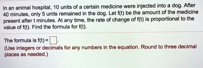 In an animal hospital, 10 units of a certain medicine were injected into a dog. After 40 minutes, only 5 units remained in the dog. Let f(t) be the amount of the medicine present after t minutes. At any time, the rate of change of f(t) is proportional to the value of f(t). Find the formula for f(t).
The formula is f(t) = 
(Use integers or decimals for any numbers in the equation. Round to three decimal places as needed.)