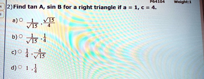 2) Find tan A, sin B for a right triangle if a = 1, c = 4.
a) O (1)/(√(15)), (√(15))/(4)
b) O (1)/(√(15)), (1)/(4)
c) O (1)/(4), (4)/(√(15))
d) O 1, (1)/(4)