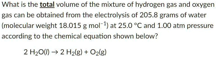 What is the total volume of the mixture of hydrogen gas and oxygen gas can be obtained from the electrolysis of 205.8 grams of water (molecular weight 18.015 g mol?¹) at 25.0 °C and 1.00 atm pressure according to the chemical equation shown below?

2 H?O(l) ? 2 H?(g) + O?(g)
